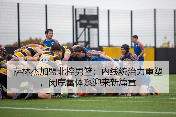 萨林杰加盟北控男篮：内线统治力重塑，闵鹿蕾体系迎来新篇章